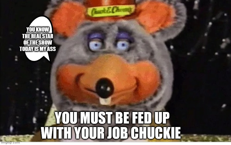 Chuck e cheese the star of the show | YOU KNOW THE REAL STAR OF THE SHOW TODAY IS MY ASS; YOU MUST BE FED UP WITH YOUR JOB CHUCKIE | image tagged in latex tux chuck robot,funny memes,chuck e cheese | made w/ Imgflip meme maker
