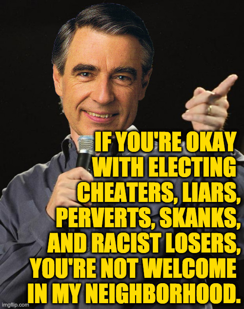 This list is not comprehensive. | IF YOU'RE OKAY 
WITH ELECTING 
CHEATERS, LIARS,
PERVERTS, SKANKS,
AND RACIST LOSERS,
YOU'RE NOT WELCOME 
IN MY NEIGHBORHOOD. | image tagged in jeff foxworthy,mister rogers,memes,republicans | made w/ Imgflip meme maker
