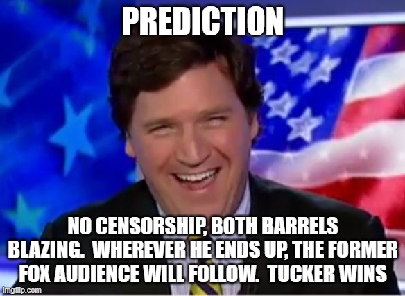 Tucker won | PREDICTION; NO CENSORSHIP, BOTH BARRELS BLAZING.  WHEREVER HE ENDS UP, THE FORMER FOX AUDIENCE WILL FOLLOW.  TUCKER WINS | image tagged in tucker carlson,tucker won,former fox viewer,the truth,no censorship,no quarter | made w/ Imgflip meme maker