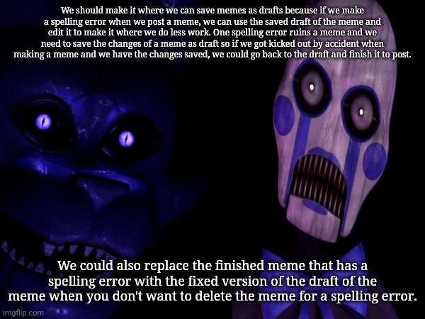 Let's talk about this in the comment section for your ideas about this | We should make it where we can save memes as drafts because if we make a spelling error when we post a meme, we can use the saved draft of the meme and edit it to make it where we do less work. One spelling error ruins a meme and we need to save the changes of a meme as draft so if we got kicked out by accident when making a meme and we have the changes saved, we could go back to the draft and finish it to post. We could also replace the finished meme that has a spelling error with the fixed version of the draft of the meme when you don't want to delete the meme for a spelling error. | image tagged in imgflip,draft,save,new feature | made w/ Imgflip meme maker