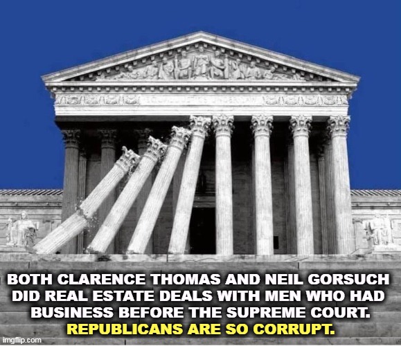 Conflict of interest? Recusal? John Roberts is covering up. | BOTH CLARENCE THOMAS AND NEIL GORSUCH 
DID REAL ESTATE DEALS WITH MEN WHO HAD 
BUSINESS BEFORE THE SUPREME COURT. REPUBLICANS ARE SO CORRUPT. | image tagged in supreme court collapsing politicized corrupt unethical,supreme court,conflict,real estate,dirty,corrupt | made w/ Imgflip meme maker