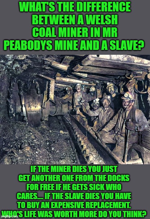 reparations for all or reparations for none | WHAT'S THE DIFFERENCE BETWEEN A WELSH COAL MINER IN MR PEABODYS MINE AND A SLAVE? IF THE MINER DIES YOU JUST GET ANOTHER ONE FROM THE DOCKS FOR FREE IF HE GETS SICK WHO CARES.... IF THE SLAVE DIES YOU HAVE TO BUY AN EXPENSIVE REPLACEMENT. WHO'S LIFE WAS WORTH MORE DO YOU THINK? | made w/ Imgflip meme maker