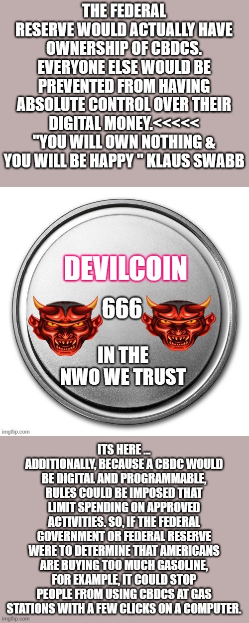 DEVILcoin SOON very SOON.. | THE FEDERAL RESERVE WOULD ACTUALLY HAVE OWNERSHIP OF CBDCS. EVERYONE ELSE WOULD BE PREVENTED FROM HAVING ABSOLUTE CONTROL OVER THEIR DIGITAL MONEY.<<<<< "YOU WILL OWN NOTHING & YOU WILL BE HAPPY " KLAUS SWABB; ITS HERE ... ADDITIONALLY, BECAUSE A CBDC WOULD BE DIGITAL AND PROGRAMMABLE, RULES COULD BE IMPOSED THAT LIMIT SPENDING ON APPROVED ACTIVITIES. SO, IF THE FEDERAL GOVERNMENT OR FEDERAL RESERVE WERE TO DETERMINE THAT AMERICANS ARE BUYING TOO MUCH GASOLINE, FOR EXAMPLE, IT COULD STOP PEOPLE FROM USING CBDCS AT GAS STATIONS WITH A FEW CLICKS ON A COMPUTER. | image tagged in democrats,nwo police state | made w/ Imgflip meme maker