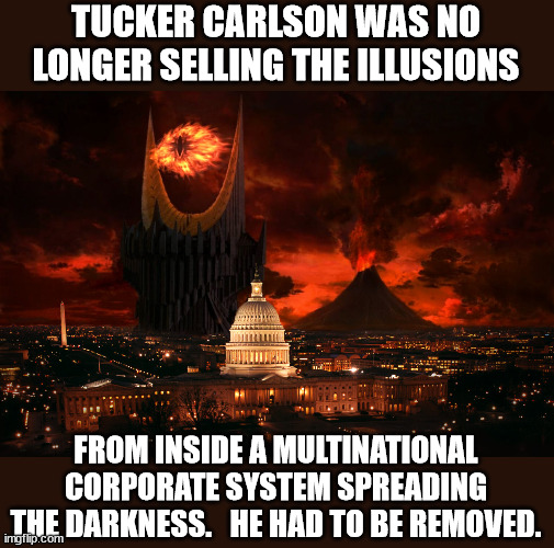 Tucker exposed their lying corrupt system... | TUCKER CARLSON WAS NO LONGER SELLING THE ILLUSIONS; FROM INSIDE A MULTINATIONAL CORPORATE SYSTEM SPREADING THE DARKNESS.   HE HAD TO BE REMOVED. | image tagged in tucker carlson,you can't handle the truth,deep state,liars | made w/ Imgflip meme maker
