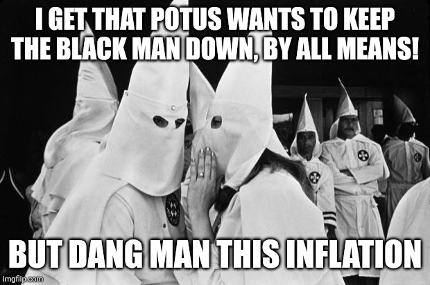 The democrats could have gone with yang, thousand bucks a month. But.... | I GET THAT POTUS WANTS TO KEEP THE BLACK MAN DOWN, BY ALL MEANS! BUT DANG MAN THIS INFLATION | image tagged in kkk whispering,democrats,potus,joe biden,inflation | made w/ Imgflip meme maker