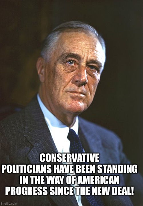 Franklin D. Roosevelt | CONSERVATIVE POLITICIANS HAVE BEEN STANDING IN THE WAY OF AMERICAN PROGRESS SINCE THE NEW DEAL! | image tagged in franklin d roosevelt | made w/ Imgflip meme maker