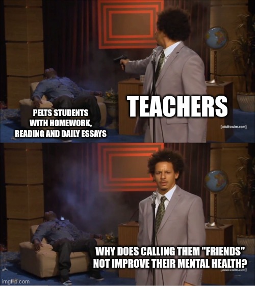 Who Killed Hannibal Meme | TEACHERS; PELTS STUDENTS WITH HOMEWORK, READING AND DAILY ESSAYS; WHY DOES CALLING THEM "FRIENDS" NOT IMPROVE THEIR MENTAL HEALTH? | image tagged in memes,who killed hannibal | made w/ Imgflip meme maker