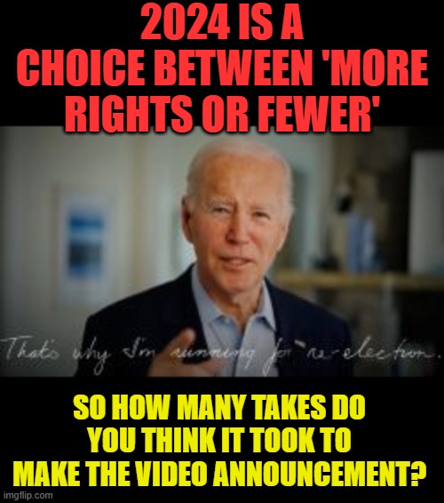 Here We Go Again | 2024 IS A CHOICE BETWEEN 'MORE RIGHTS OR FEWER'; SO HOW MANY TAKES DO YOU THINK IT TOOK TO MAKE THE VIDEO ANNOUNCEMENT? | image tagged in memes,politics,joe biden,running,presidential election,i'll do it again | made w/ Imgflip meme maker