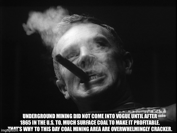 General Ripper (Dr. Strangelove) | UNDERGROUND MINING DID NOT COME INTO VOGUE UNTIL AFTER 1865 IN THE U.S. TO. MUCH SURFACE COAL TO MAKE IT PROFITABLE. THAT’S WHY TO THIS DAY  | image tagged in general ripper dr strangelove | made w/ Imgflip meme maker