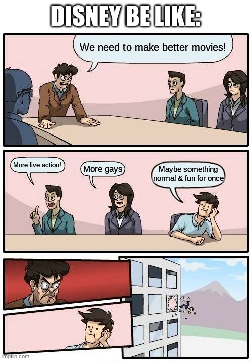MoRe LiVe AcTiOn ReMaKeS MoRe GaYs MoRe BlAcKs | DISNEY BE LIKE:; We need to make better movies! More live action! Maybe something normal & fun for once; More gays | image tagged in memes,boardroom meeting suggestion,funny,true story,disney,relatable | made w/ Imgflip meme maker