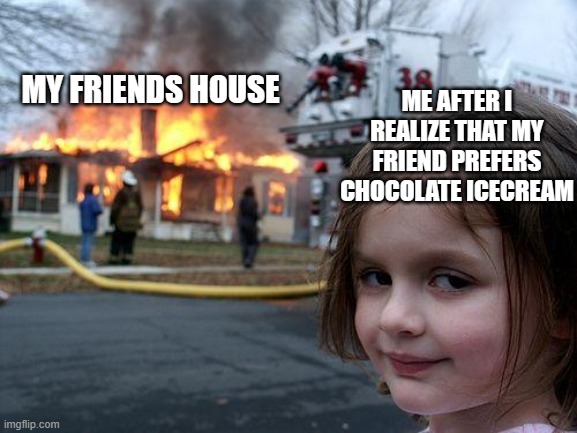 "Maybe you like chocolate icecream bc you let your young mind fall into the hands of what sounds more tastier U_U" | MY FRIENDS HOUSE; ME AFTER I REALIZE THAT MY FRIEND PREFERS CHOCOLATE ICECREAM | image tagged in memes,disaster girl | made w/ Imgflip meme maker