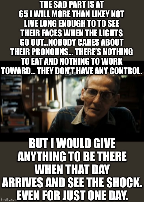 Yep | THE SAD PART IS AT 65 I WILL MORE THAN LIKEY NOT LIVE LONG ENOUGH TO TO SEE THEIR FACES WHEN THE LIGHTS GO OUT…NOBODY CARES ABOUT THEIR PRONOUNS… THERE’S NOTHING TO EAT AND NOTHING TO WORK TOWARD… THEY DON’T HAVE ANY CONTROL. BUT I WOULD GIVE ANYTHING TO BE THERE WHEN THAT DAY ARRIVES AND SEE THE SHOCK. EVEN FOR JUST ONE DAY. | image tagged in world ain't what it seems now is it gunny | made w/ Imgflip meme maker