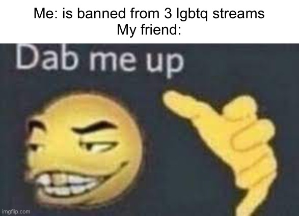 844 | Me: is banned from 3 lgbtq streams
My friend: | image tagged in dab me up,lgbtq,banned,streams,friends,memes | made w/ Imgflip meme maker