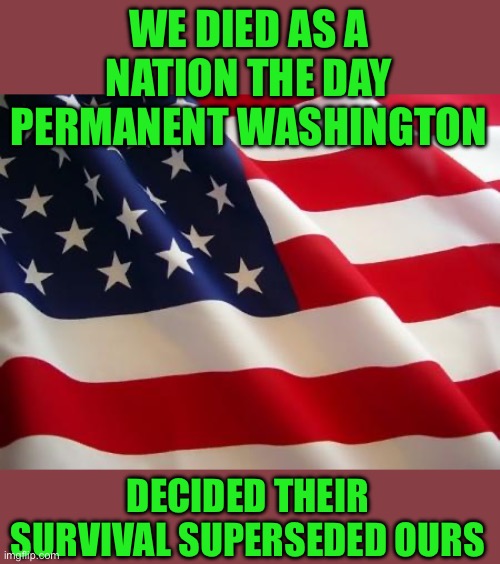 Just the facts jack | WE DIED AS A NATION THE DAY PERMANENT WASHINGTON; DECIDED THEIR SURVIVAL SUPERSEDED OURS | image tagged in american flag | made w/ Imgflip meme maker