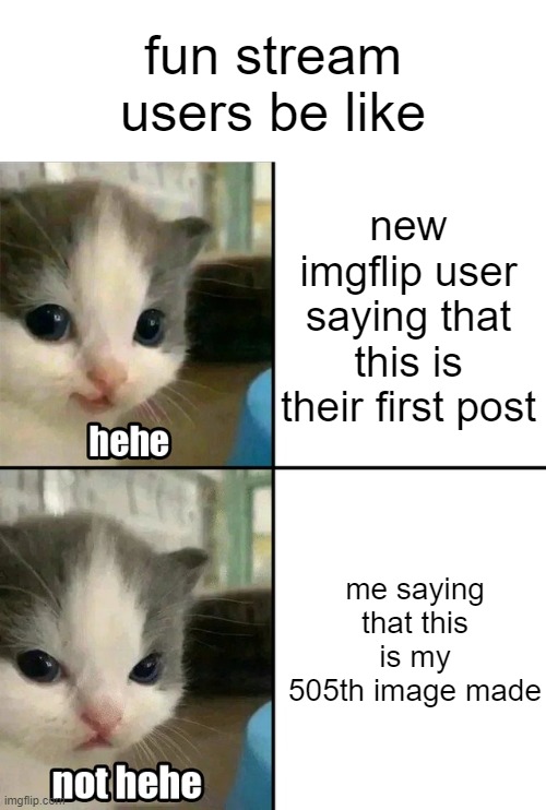 why am i still here, just to suffer | fun stream users be like; new imgflip user saying that this is their first post; me saying that this is my 505th image made | image tagged in cute cat hehe and not hehe | made w/ Imgflip meme maker