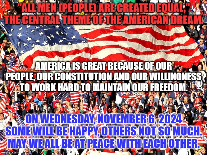 I'd rather try for the "More Perfect Union," and fail, than succeed in destroying a fellow American's beliefs. | "ALL MEN (PEOPLE) ARE CREATED EQUAL,"
THE CENTRAL THEME OF THE AMERICAN DREAM. AMERICA IS GREAT BECAUSE OF OUR PEOPLE, OUR CONSTITUTION AND OUR WILLINGNESS TO WORK HARD TO MAINTAIN OUR FREEDOM. ON WEDNESDAY, NOVEMBER 6, 2024 SOME WILL BE HAPPY, OTHERS NOT SO MUCH. MAY WE ALL BE AT PEACE WITH EACH OTHER. | image tagged in politics | made w/ Imgflip meme maker