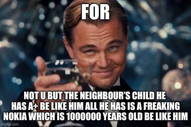 Leonardo Dicaprio Cheers Meme | FOR; NOT U BUT THE NEIGHBOUR’S CHILD HE  HAS A+ BE LIKE HIM ALL HE HAS IS A FREAKING NOKIA WHICH IS 1000000 YEARS OLD BE LIKE HIM | image tagged in memes,leonardo dicaprio cheers | made w/ Imgflip meme maker