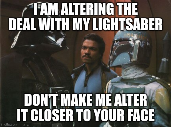 DEAL | I AM ALTERING THE DEAL WITH MY LIGHTSABER; DON'T MAKE ME ALTER IT CLOSER TO YOUR FACE | image tagged in star wars darth vader altering the deal | made w/ Imgflip meme maker