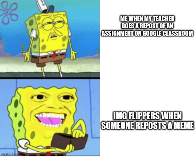 do your research people | ME WHEN MY TEACHER DOES A REPOST OF AN ASSIGNMENT ON GOOGLE CLASSROOM; IMG FLIPPERS WHEN SOMEONE REPOSTS A MEME | image tagged in spongbob money meme,assignment | made w/ Imgflip meme maker