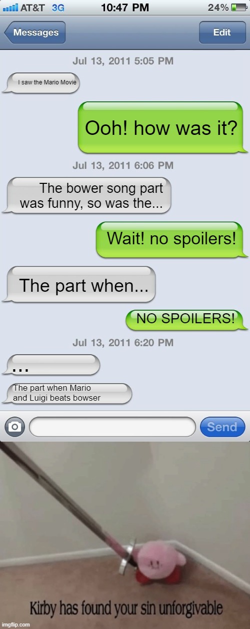 it's not much of a surprise, is it? | I saw the Mario Movie; Ooh! how was it? The bower song part was funny, so was the... Wait! no spoilers! The part when... NO SPOILERS! ... The part when Mario and Luigi beats bowser | image tagged in texting messages blank,kirby has found your sin unforgivable,mario movie,stop reading the tags | made w/ Imgflip meme maker