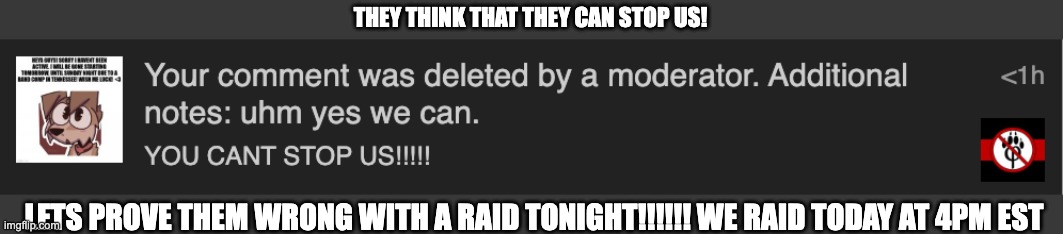 LETS PROVE THOSE DESGUSTING FURRYS WRONG TONIGHT! | THEY THINK THAT THEY CAN STOP US! LETS PROVE THEM WRONG WITH A RAID TONIGHT!!!!!! WE RAID TODAY AT 4PM EST | image tagged in antifurry | made w/ Imgflip meme maker