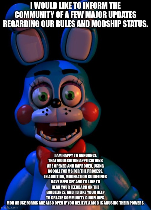 Toy Bonnie FNaF | I WOULD LIKE TO INFORM THE COMMUNITY OF A FEW MAJOR UPDATES REGARDING OUR RULES AND MODSHIP STATUS. I AM HAPPY TO ANNOUNCE THAT MODERATION APPLICATIONS ARE OPENED AND IMPROVED, USING GOOGLE FORMS FOR THE PROCESS. IN ADDITION, MODERATION GUIDELINES HAVE BEEN SET AND I'D LIKE TO HEAR YOUR FEEDBACK ON THE GUIDELINES, AND I'D LIKE YOUR HELP TO CREATE COMMUNITY GUIDELINES.

MOD ABUSE FORMS ARE ALSO OPEN IF YOU BELIEVE A MOD IS ABUSING THEIR POWERS. | image tagged in toy bonnie fnaf | made w/ Imgflip meme maker