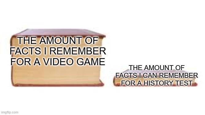 it's true tho | THE AMOUNT OF FACTS I REMEMBER FOR A VIDEO GAME; THE AMOUNT OF FACTS I CAN REMEMBER FOR A HISTORY TEST | image tagged in big book small book | made w/ Imgflip meme maker