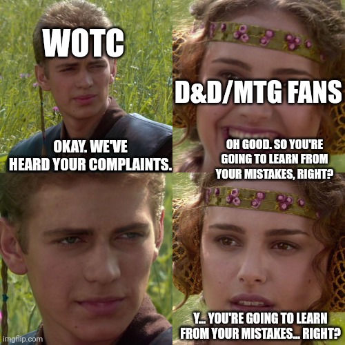 They might never learn. | WOTC; D&D/MTG FANS; OKAY. WE'VE HEARD YOUR COMPLAINTS. OH GOOD. SO YOU'RE GOING TO LEARN FROM YOUR MISTAKES, RIGHT? Y... YOU'RE GOING TO LEARN FROM YOUR MISTAKES... RIGHT? | image tagged in anakin padme 4 panel | made w/ Imgflip meme maker