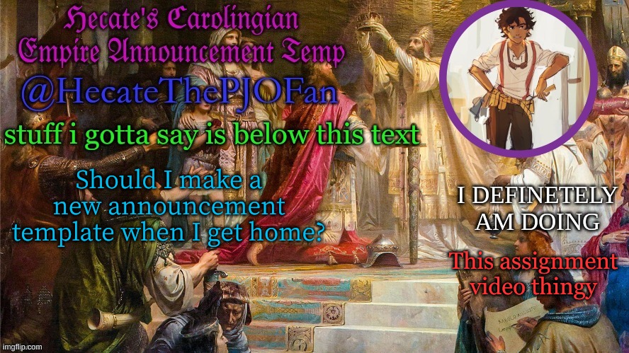 Hecate's Carolingian Empire Announcement Temp (Thx Hecate) | Should I make a new announcement template when I get home? This assignment video thingy | image tagged in hecate's carolingian empire announcement temp thx hecate | made w/ Imgflip meme maker
