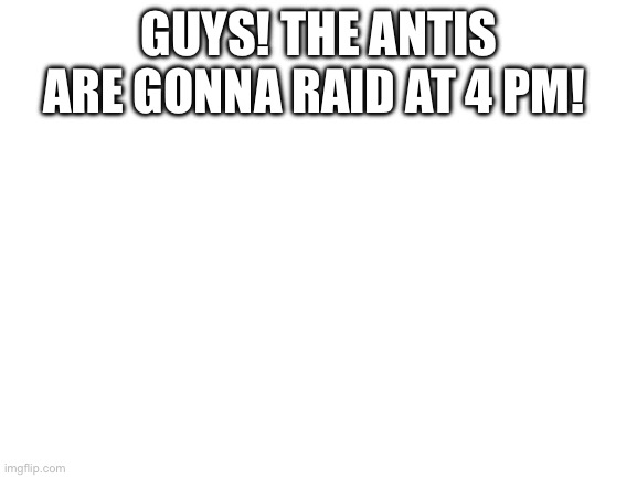 ALERT! | GUYS! THE ANTIS ARE GONNA RAID AT 4 PM! | image tagged in blank white template | made w/ Imgflip meme maker