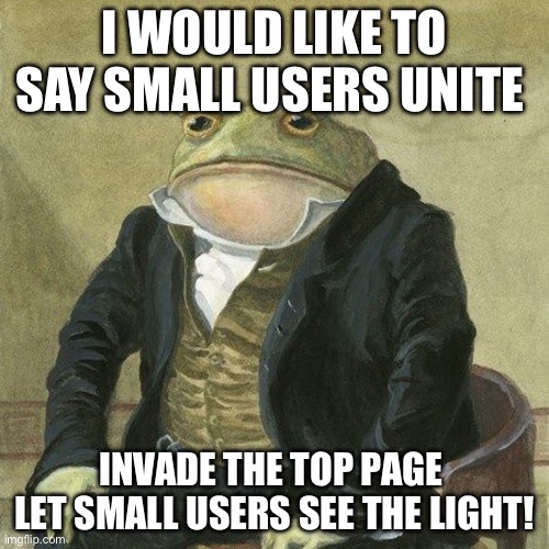 Small users unite | I WOULD LIKE TO SAY SMALL USERS UNITE; INVADE THE TOP PAGE  LET SMALL USERS SEE THE LIGHT! | image tagged in gentlemen it is with great pleasure to inform you that | made w/ Imgflip meme maker