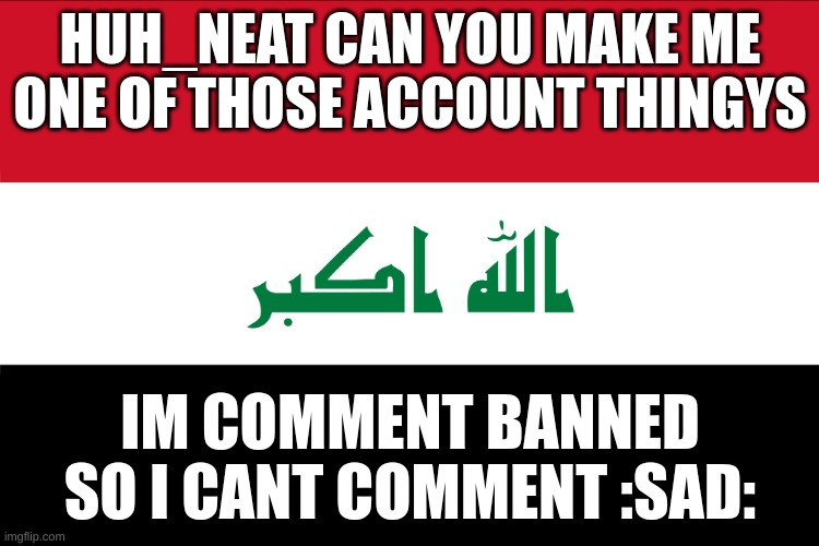 Flag of Iraq | HUH_NEAT CAN YOU MAKE ME ONE OF THOSE ACCOUNT THINGYS; IM COMMENT BANNED SO I CANT COMMENT :SAD: | image tagged in flag of iraq | made w/ Imgflip meme maker