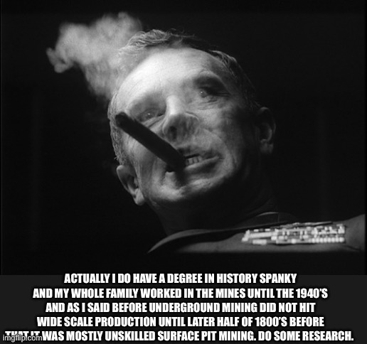 General Ripper (Dr. Strangelove) | ACTUALLY I DO HAVE A DEGREE IN HISTORY SPANKY AND MY WHOLE FAMILY WORKED IN THE MINES UNTIL THE 1940’S AND AS I SAID BEFORE UNDERGROUND MINI | image tagged in general ripper dr strangelove | made w/ Imgflip meme maker