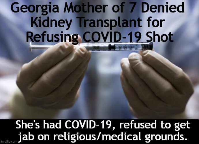 Medical Tyranny in America! | Georgia Mother of 7 Denied 
Kidney Transplant for 
Refusing COVID-19 Shot; She's had COVID-19, refused to get
jab on religious/medical grounds. | image tagged in politics,covid-19,vaccine,stupidity,follow the money,medical tyranny | made w/ Imgflip meme maker