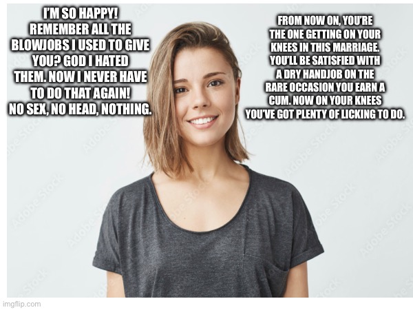 I’M SO HAPPY! REMEMBER ALL THE BLOWJOBS I USED TO GIVE YOU? GOD I HATED THEM. NOW I NEVER HAVE TO DO THAT AGAIN! NO SEX, NO HEAD, NOTHING. FROM NOW ON, YOU’RE THE ONE GETTING ON YOUR KNEES IN THIS MARRIAGE. YOU’LL BE SATISFIED WITH A DRY HANDJOB ON THE RARE OCCASION YOU EARN A CUM. NOW ON YOUR KNEES YOU’VE GOT PLENTY OF LICKING TO DO. | made w/ Imgflip meme maker