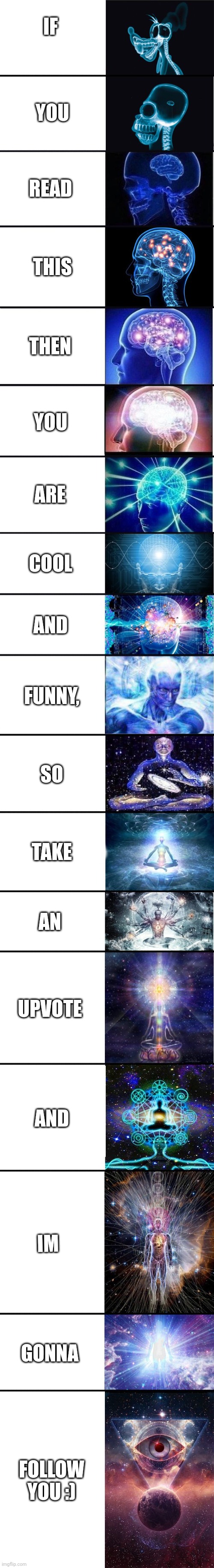 :) | IF; YOU; READ; THIS; THEN; YOU; ARE; COOL; AND; FUNNY, SO; TAKE; AN; UPVOTE; AND; IM; GONNA; FOLLOW YOU :) | image tagged in expanding brain 9001 | made w/ Imgflip meme maker