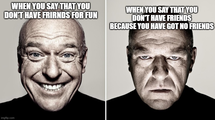 YES | WHEN YOU SAY THAT YOU DON'T HAVE FRIENDS BECAUSE YOU HAVE GOT NO FRIENDS; WHEN YOU SAY THAT YOU DON'T HAVE FRIRNDS FOR FUN | image tagged in dean norris reaction | made w/ Imgflip meme maker