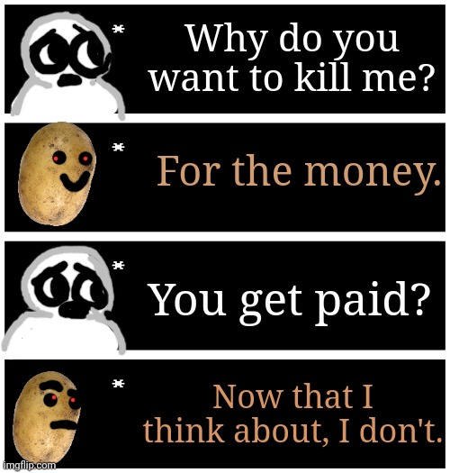 4 undertale textboxes | Why do you want to kill me? For the money. You get paid? Now that I think about, I don't. | image tagged in 4 undertale textboxes | made w/ Imgflip meme maker