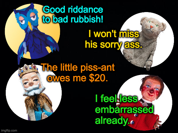 Black background | Good riddance to bad rubbish! I won't miss his sorry ass. The little piss-ant
owes me $20. I feel less
embarrassed
already. | image tagged in black background | made w/ Imgflip meme maker