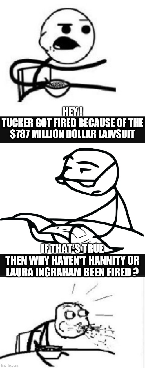 Just Spew The Facts | HEY !
TUCKER GOT FIRED BECAUSE OF THE $787 MILLION DOLLAR LAWSUIT; IF THAT'S TRUE
THEN WHY HAVEN'T HANNITY OR LAURA INGRAHAM BEEN FIRED ? | image tagged in liberals,leftists,democrats,tucker,fox | made w/ Imgflip meme maker