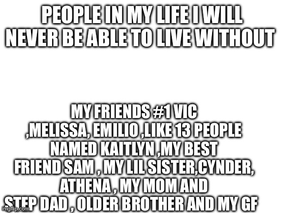 Blank White Template | PEOPLE IN MY LIFE I WILL NEVER BE ABLE TO LIVE WITHOUT; MY FRIENDS #1 VIC ,MELISSA, EMILIO ,LIKE 13 PEOPLE NAMED KAITLYN ,MY BEST FRIEND SAM , MY LIL SISTER,CYNDER, ATHENA , MY MOM AND STEP DAD , OLDER BROTHER AND MY GF | image tagged in blank white template | made w/ Imgflip meme maker