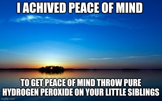 Inspirational Quote | I ACHIVED PEACE OF MIND; TO GET PEACE OF MIND THROW PURE HYDROGEN PEROXIDE ON YOUR LITTLE SIBLINGS | image tagged in inspirational quote | made w/ Imgflip meme maker