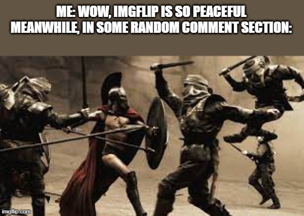 I feel like I miss all the fun- (Kidding but for real tho) | ME: WOW, IMGFLIP IS SO PEACEFUL
MEANWHILE, IN SOME RANDOM COMMENT SECTION: | image tagged in war,death battle,relatable | made w/ Imgflip meme maker