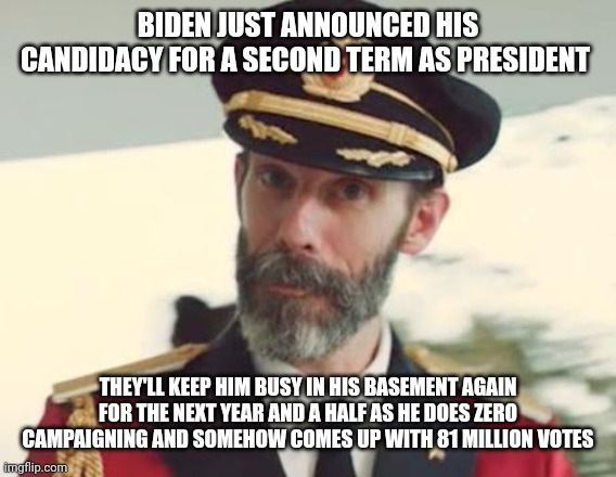 Captain Obvious | BIDEN JUST ANNOUNCED HIS CANDIDACY FOR A SECOND TERM AS PRESIDENT; THEY'LL KEEP HIM BUSY IN HIS BASEMENT AGAIN FOR THE NEXT YEAR AND A HALF AS HE DOES ZERO CAMPAIGNING AND SOMEHOW COMES UP WITH 81 MILLION VOTES | image tagged in captain obvious | made w/ Imgflip meme maker