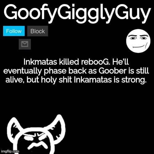 It's a bit gory, I'll post it in the comments | Inkmatas killed rebooG. He'll eventually phase back as Goober is still alive, but holy shit Inkamatas is strong. | image tagged in goofygigglyguy reversed | made w/ Imgflip meme maker