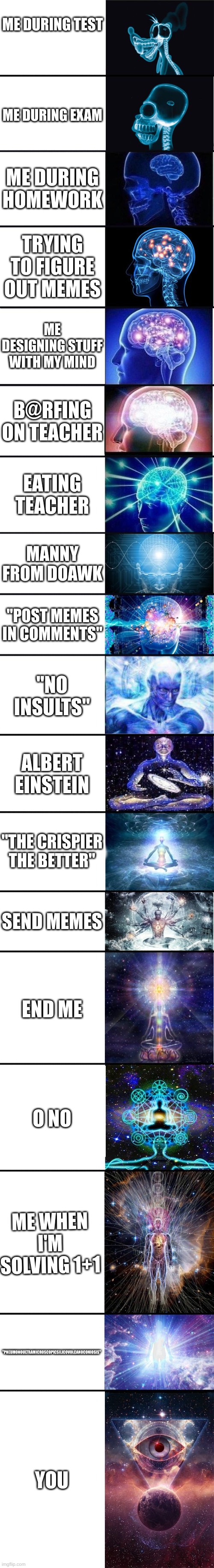 expanding brain: 9001 | ME DURING TEST; ME DURING EXAM; ME DURING HOMEWORK; TRYING TO FIGURE OUT MEMES; ME DESIGNING STUFF WITH MY MIND; B@RFING ON TEACHER; EATING TEACHER; MANNY FROM DOAWK; "POST MEMES IN COMMENTS"; "NO INSULTS"; ALBERT EINSTEIN; "THE CRISPIER THE BETTER"; SEND MEMES; END ME; O NO; ME WHEN I'M SOLVING 1+1; "PNEUMONOULTRAMICROSCOPICSILICOVOLCANOCONIOSIS"; YOU | image tagged in expanding brain 9001 | made w/ Imgflip meme maker