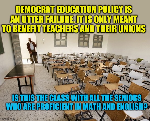 Why continue to let the fools destroy education | DEMOCRAT EDUCATION POLICY IS AN UTTER FAILURE. IT IS ONLY MEANT TO BENEFIT TEACHERS AND THEIR UNIONS; IS THIS THE CLASS WITH ALL THE SENIORS WHO ARE PROFICIENT IN MATH AND ENGLISH? | image tagged in empty classroom,democrat education policy is a disaster,try some common sense | made w/ Imgflip meme maker