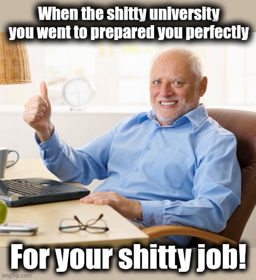 Hide the pain harold | When the shitty university you went to prepared you perfectly For your shitty job! | image tagged in hide the pain harold | made w/ Imgflip meme maker