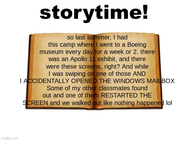 storytime #1 | storytime! so last summer, I had this camp where I went to a Boeing museum every day for a week or 2. there was an Apollo 11 exhibit, and there were these screens, right? And while I was swiping on one of those AND I ACCIDENTALLY OPENED THE WINDOWS MAILBOX
Some of my other classmates found out and one of them RESTARTED THE SCREEN and we walked out like nothing happened lol | image tagged in funny,true story | made w/ Imgflip meme maker