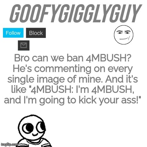 Even if he wasn't underaged, he still acts like it. | Bro can we ban 4MBUSH? He's commenting on every single image of mine. And it's like "4MBUSH: I'm 4MBUSH, and I'm going to kick your ass!" | image tagged in goofygigglyguy | made w/ Imgflip meme maker